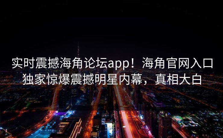 实时震撼海角论坛app！海角官网入口独家惊爆震撼明星内幕，真相大白