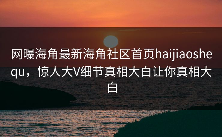 网曝海角最新海角社区首页haijiaoshequ，惊人大V细节真相大白让你真相大白