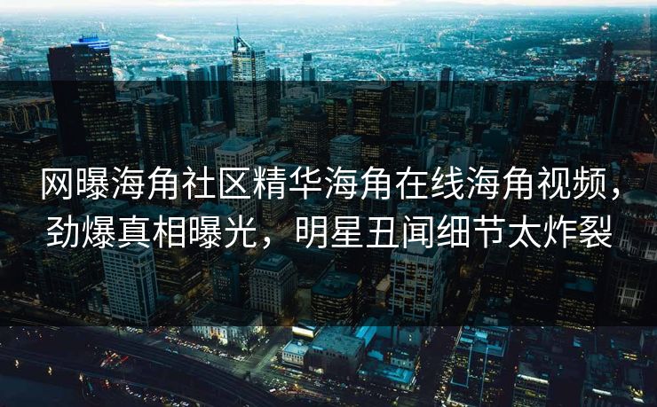 网曝海角社区精华海角在线海角视频，劲爆真相曝光，明星丑闻细节太炸裂