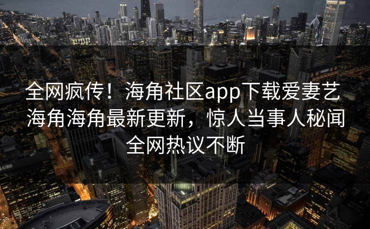 全网疯传！海角社区app下载爱妻艺 海角海角最新更新，惊人当事人秘闻全网热议不断