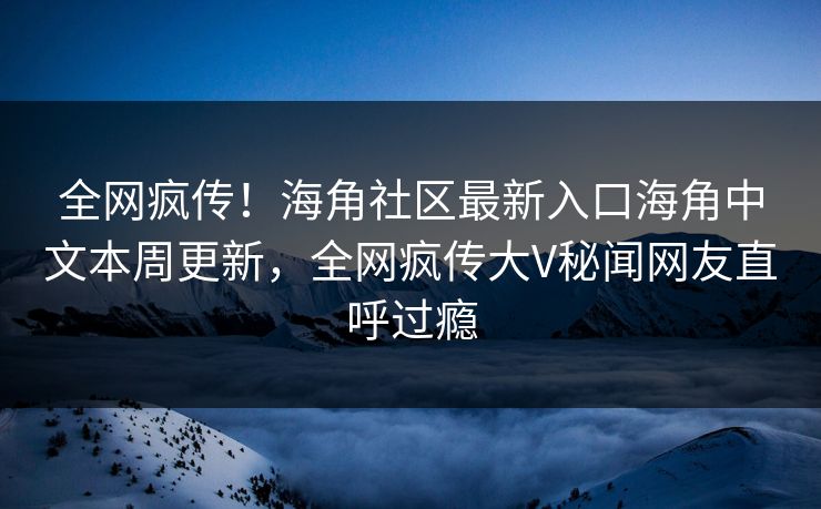 全网疯传！海角社区最新入口海角中文本周更新，全网疯传大V秘闻网友直呼过瘾