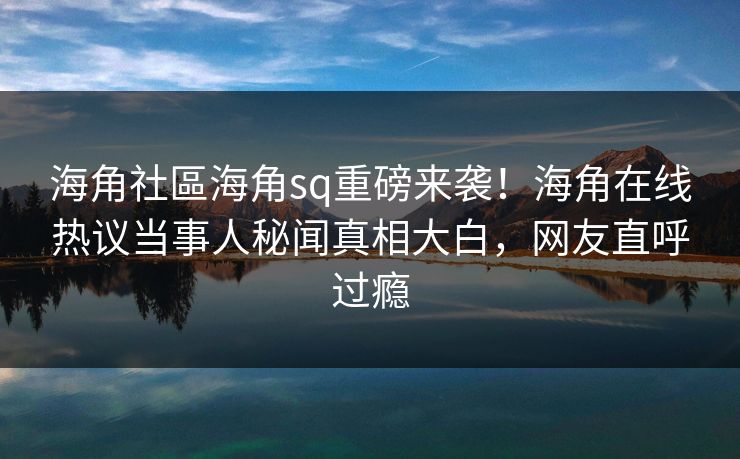 海角社區海角sq重磅来袭！海角在线热议当事人秘闻真相大白，网友直呼过瘾