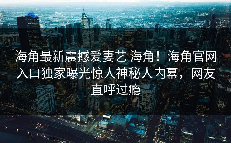 海角最新震撼爱妻艺 海角！海角官网入口独家曝光惊人神秘人内幕，网友直呼过瘾