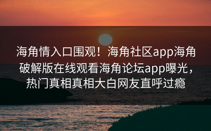海角情入口围观！海角社区app海角破解版在线观看海角论坛app曝光，热门真相真相大白网友直呼过瘾