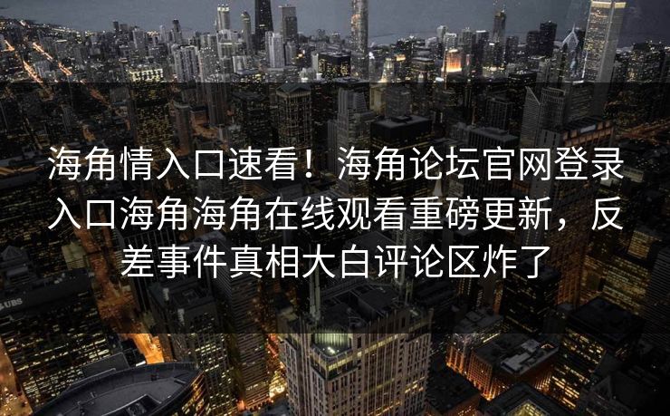 海角情入口速看！海角论坛官网登录入口海角海角在线观看重磅更新，反差事件真相大白评论区炸了
