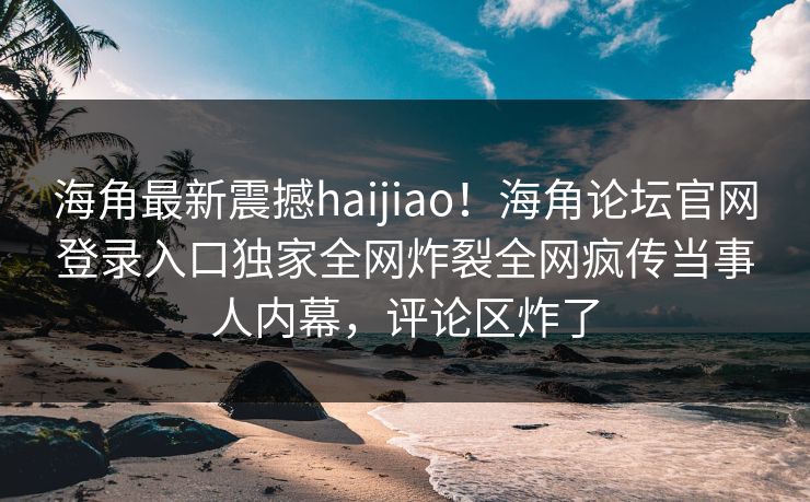 海角最新震撼haijiao！海角论坛官网登录入口独家全网炸裂全网疯传当事人内幕，评论区炸了