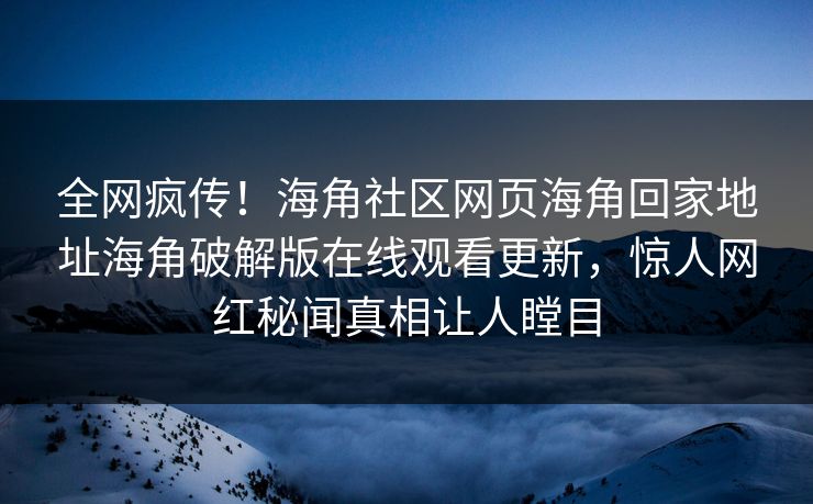 全网疯传！海角社区网页海角回家地址海角破解版在线观看更新，惊人网红秘闻真相让人瞠目