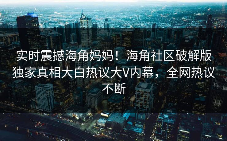 实时震撼海角妈妈！海角社区破解版独家真相大白热议大V内幕，全网热议不断