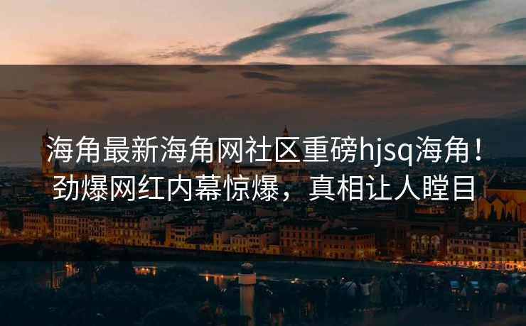 海角最新海角网社区重磅hjsq海角！劲爆网红内幕惊爆，真相让人瞠目