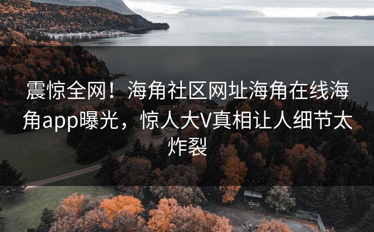 震惊全网！海角社区网址海角在线海角app曝光，惊人大V真相让人细节太炸裂