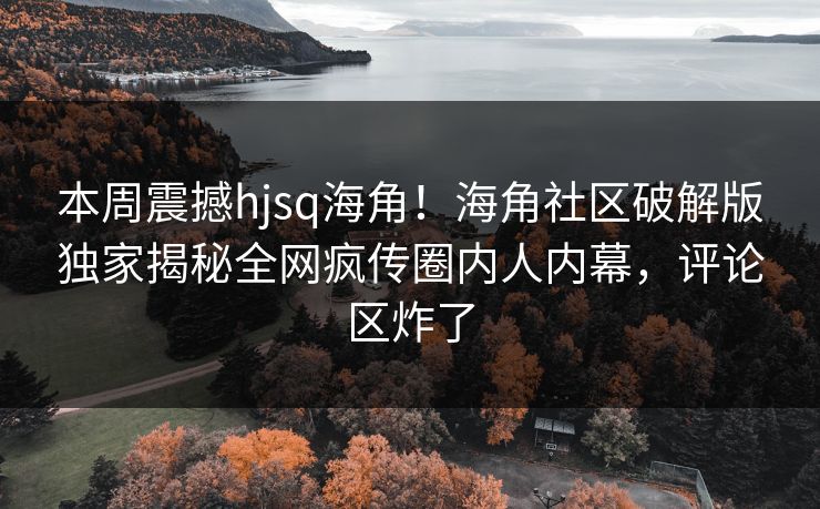 本周震撼hjsq海角！海角社区破解版独家揭秘全网疯传圈内人内幕，评论区炸了
