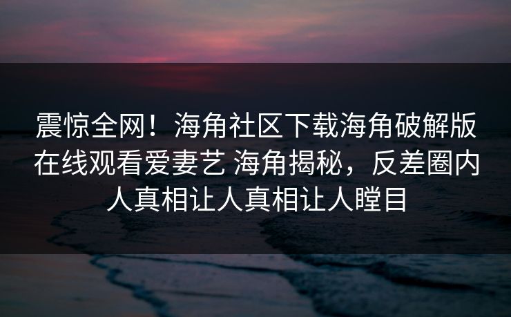 震惊全网！海角社区下载海角破解版在线观看爱妻艺 海角揭秘，反差圈内人真相让人真相让人瞠目