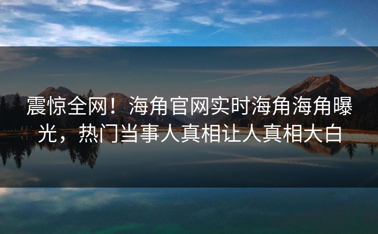 震惊全网！海角官网实时海角海角曝光，热门当事人真相让人真相大白