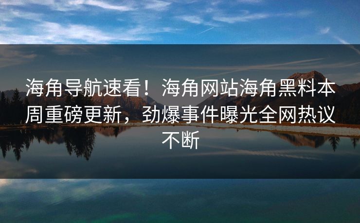 海角导航速看！海角网站海角黑料本周重磅更新，劲爆事件曝光全网热议不断