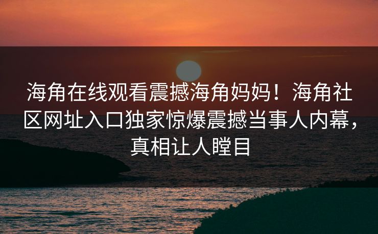 海角在线观看震撼海角妈妈！海角社区网址入口独家惊爆震撼当事人内幕，真相让人瞠目