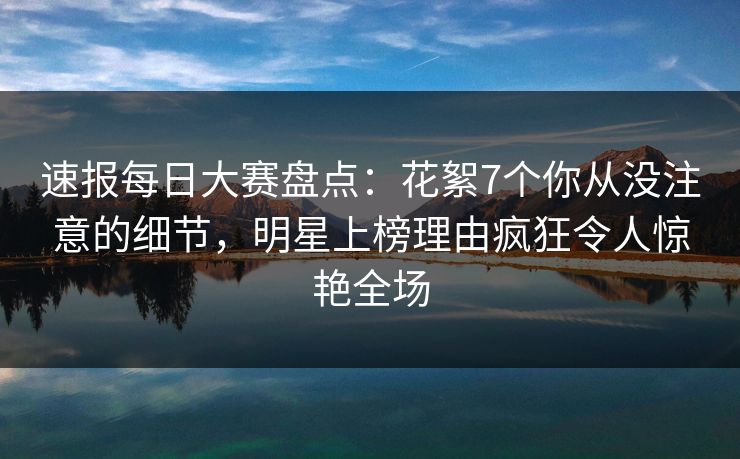速报每日大赛盘点：花絮7个你从没注意的细节，明星上榜理由疯狂令人惊艳全场