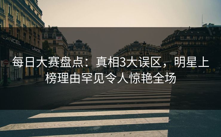 每日大赛盘点：真相3大误区，明星上榜理由罕见令人惊艳全场