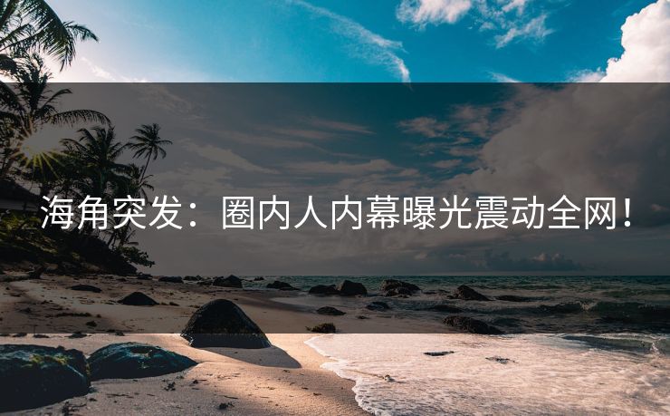 海角突发：圈内人内幕曝光震动全网！