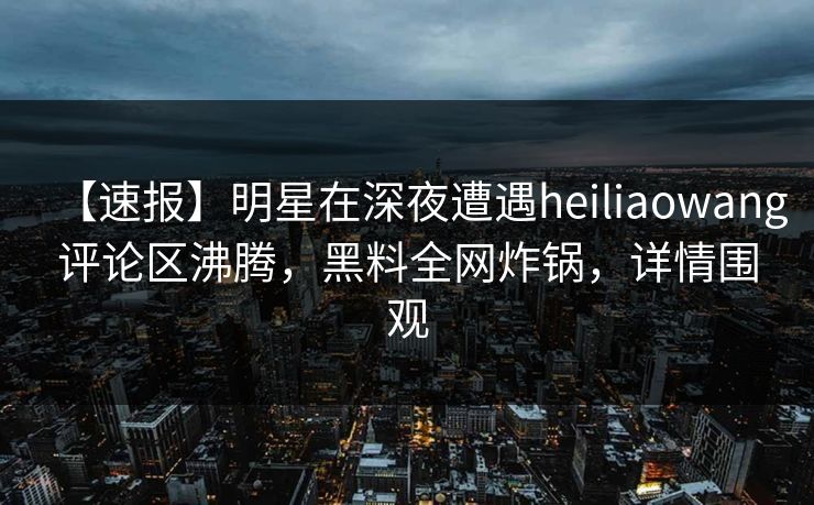 【速报】明星在深夜遭遇heiliaowang评论区沸腾，黑料全网炸锅，详情围观