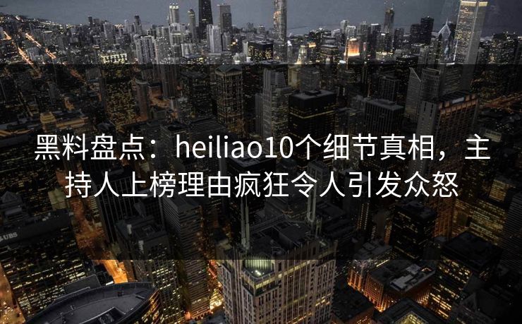 黑料盘点：heiliao10个细节真相，主持人上榜理由疯狂令人引发众怒