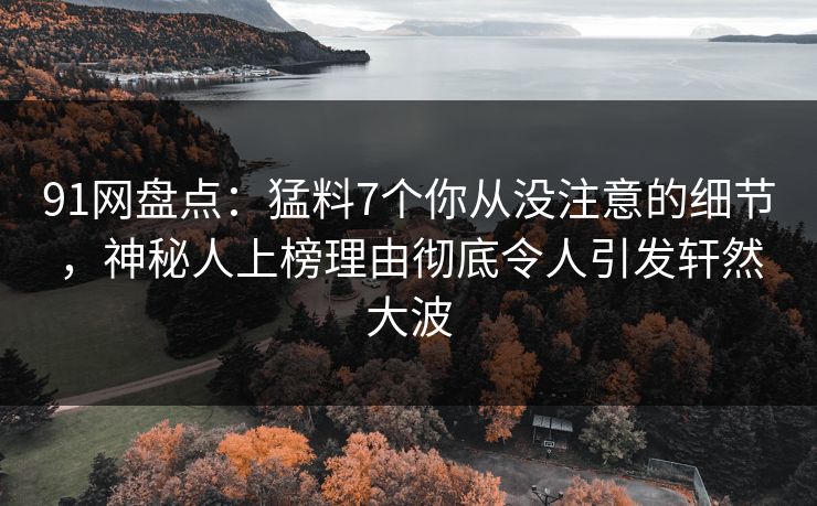 91网盘点：猛料7个你从没注意的细节，神秘人上榜理由彻底令人引发轩然大波