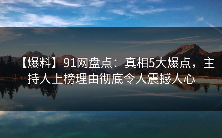 【爆料】91网盘点：真相5大爆点，主持人上榜理由彻底令人震撼人心