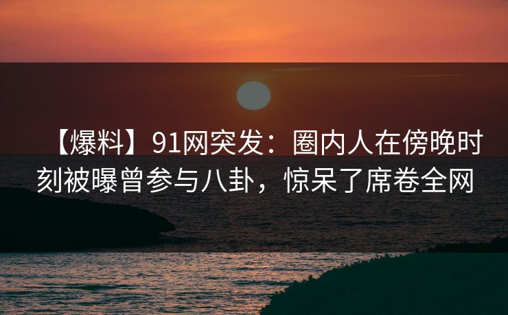【爆料】91网突发：圈内人在傍晚时刻被曝曾参与八卦，惊呆了席卷全网