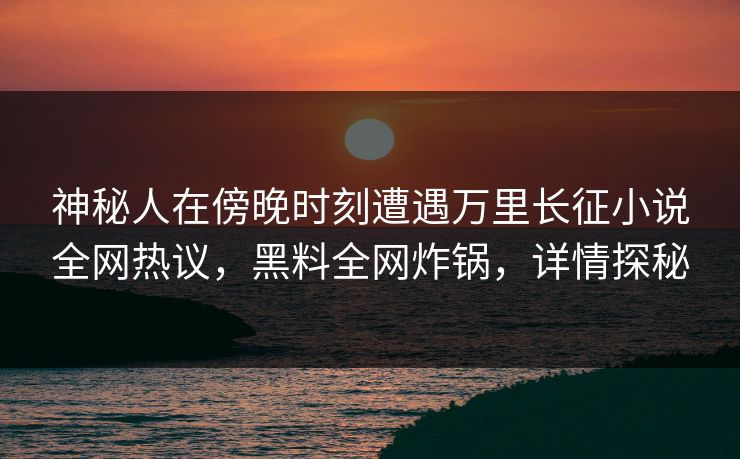 神秘人在傍晚时刻遭遇万里长征小说全网热议，黑料全网炸锅，详情探秘