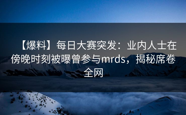 【爆料】每日大赛突发：业内人士在傍晚时刻被曝曾参与mrds，揭秘席卷全网