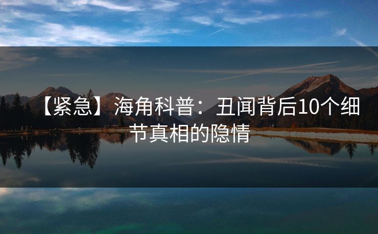 【紧急】海角科普：丑闻背后10个细节真相的隐情