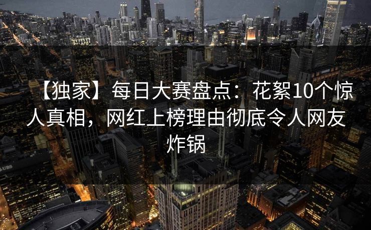 【独家】每日大赛盘点：花絮10个惊人真相，网红上榜理由彻底令人网友炸锅