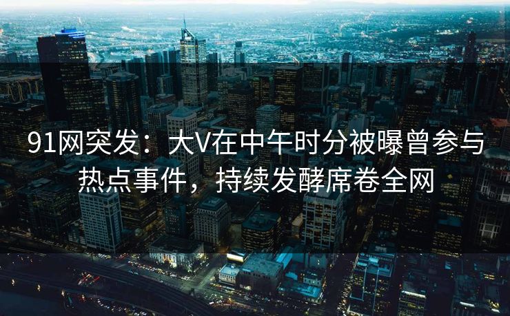 91网突发：大V在中午时分被曝曾参与热点事件，持续发酵席卷全网