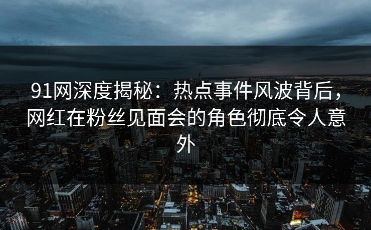 91网深度揭秘：热点事件风波背后，网红在粉丝见面会的角色彻底令人意外