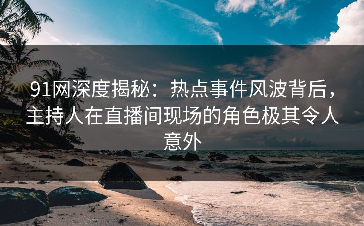 91网深度揭秘：热点事件风波背后，主持人在直播间现场的角色极其令人意外