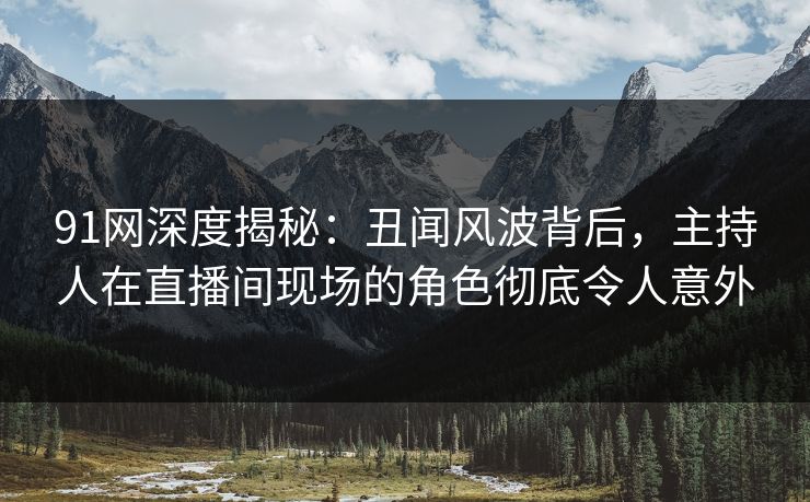 91网深度揭秘：丑闻风波背后，主持人在直播间现场的角色彻底令人意外