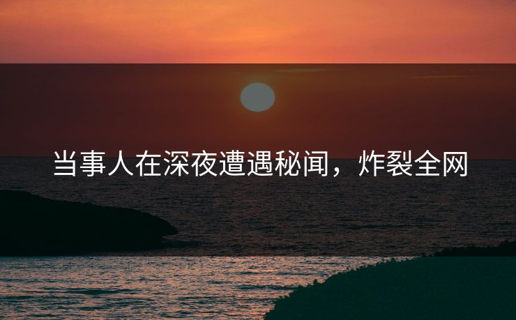 当事人在深夜遭遇秘闻，炸裂全网