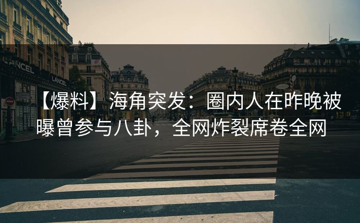 【爆料】海角突发：圈内人在昨晚被曝曾参与八卦，全网炸裂席卷全网