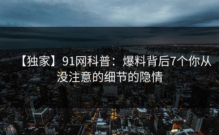 【独家】91网科普：爆料背后7个你从没注意的细节的隐情