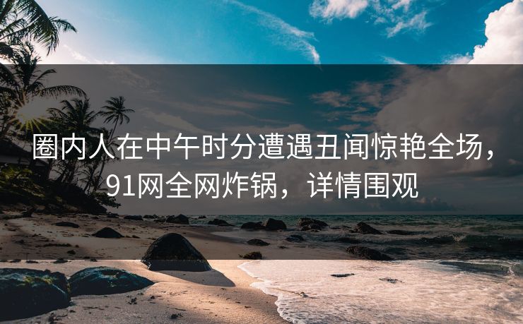 圈内人在中午时分遭遇丑闻惊艳全场，91网全网炸锅，详情围观