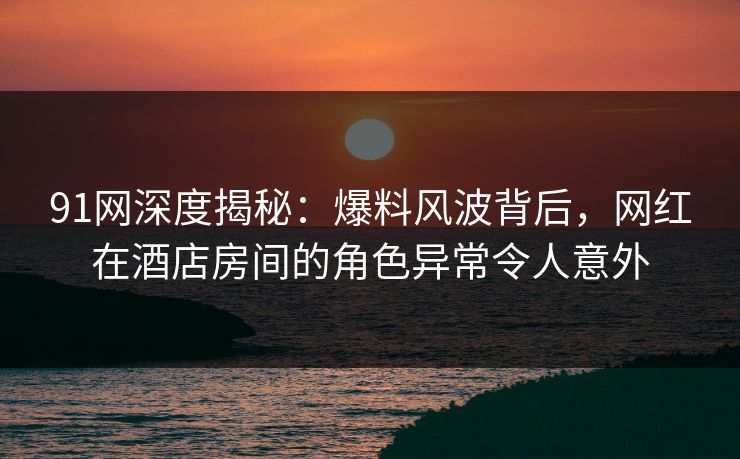 91网深度揭秘：爆料风波背后，网红在酒店房间的角色异常令人意外