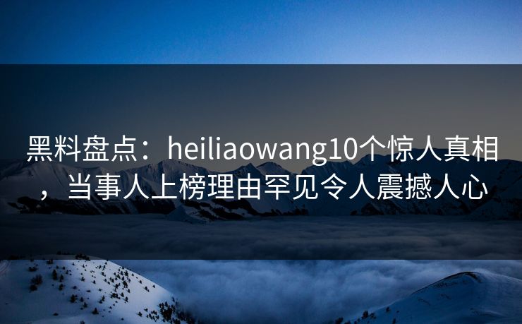 黑料盘点：heiliaowang10个惊人真相，当事人上榜理由罕见令人震撼人心