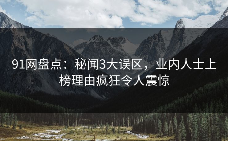 91网盘点：秘闻3大误区，业内人士上榜理由疯狂令人震惊