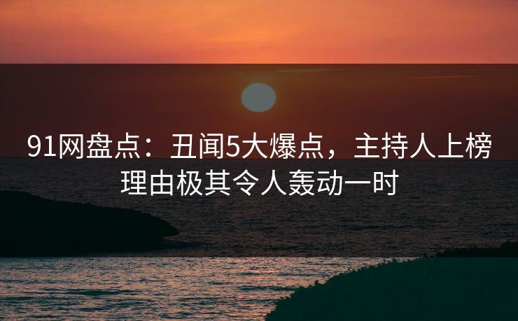 91网盘点：丑闻5大爆点，主持人上榜理由极其令人轰动一时