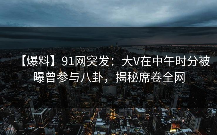 【爆料】91网突发：大V在中午时分被曝曾参与八卦，揭秘席卷全网