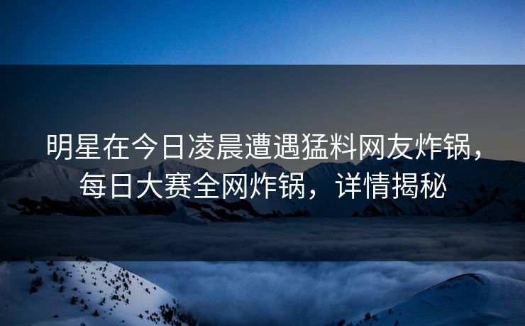 明星在今日凌晨遭遇猛料网友炸锅，每日大赛全网炸锅，详情揭秘
