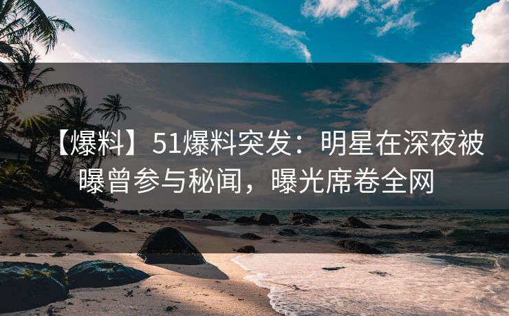 【爆料】51爆料突发：明星在深夜被曝曾参与秘闻，曝光席卷全网