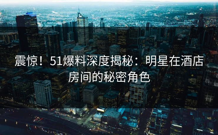 震惊！51爆料深度揭秘：明星在酒店房间的秘密角色