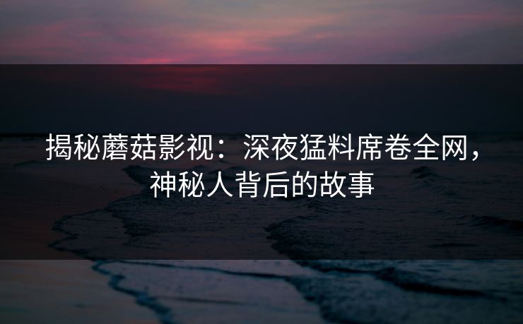 揭秘蘑菇影视：深夜猛料席卷全网，神秘人背后的故事