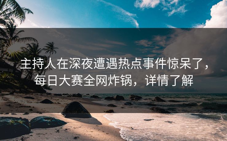 主持人在深夜遭遇热点事件惊呆了，每日大赛全网炸锅，详情了解