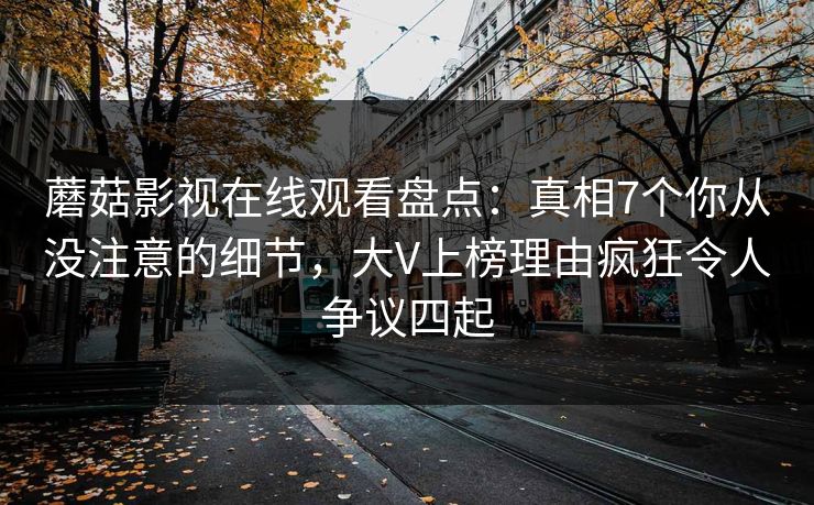 蘑菇影视在线观看盘点：真相7个你从没注意的细节，大V上榜理由疯狂令人争议四起
